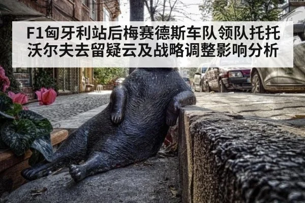 F1匈牙利站后梅赛德斯车队领队托托沃尔夫去留疑云及战略调整影响分析