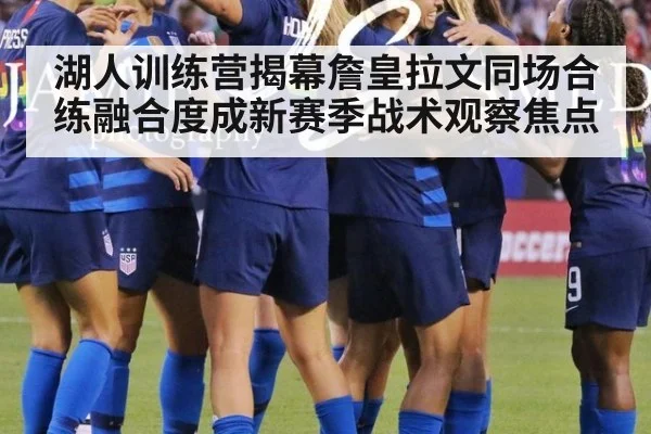 湖人训练营揭幕詹皇拉文同场合练融合度成新赛季战术观察焦点